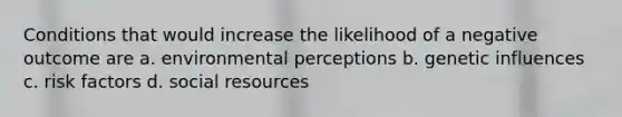 Conditions that would increase the likelihood of a negative outcome are a. environmental perceptions b. genetic influences c. risk factors d. social resources