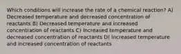 Which conditions will increase the rate of a chemical reaction? A) Decreased temperature and decreased concentration of reactants B) Decreased temperature and increased concentration of reactants C) Increased temperature and decreased concentration of reactants D) Increased temperature and increased concentration of reactants