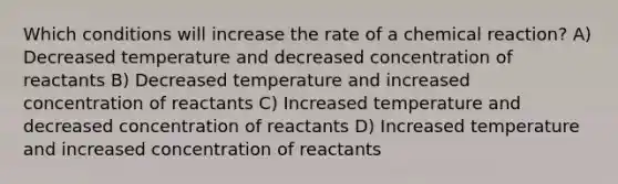 Which conditions will increase the rate of a chemical reaction? A) Decreased temperature and decreased concentration of reactants B) Decreased temperature and increased concentration of reactants C) Increased temperature and decreased concentration of reactants D) Increased temperature and increased concentration of reactants