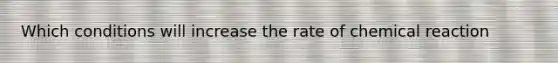 Which conditions will increase the rate of chemical reaction