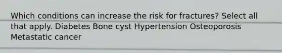 Which conditions can increase the risk for fractures? Select all that apply. Diabetes Bone cyst Hypertension Osteoporosis Metastatic cancer