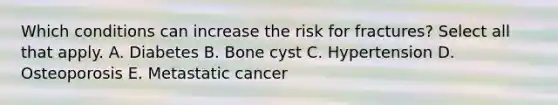 Which conditions can increase the risk for fractures? Select all that apply. A. Diabetes B. Bone cyst C. Hypertension D. Osteoporosis E. Metastatic cancer