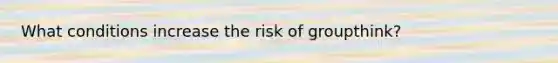 What conditions increase the risk of groupthink?