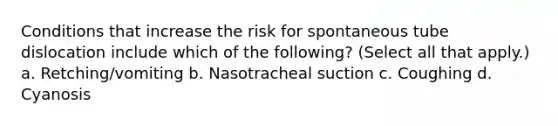 Conditions that increase the risk for spontaneous tube dislocation include which of the following? (Select all that apply.) a. Retching/vomiting b. Nasotracheal suction c. Coughing d. Cyanosis