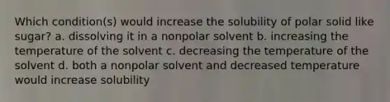 Which condition(s) would increase the solubility of polar solid like sugar? a. dissolving it in a nonpolar solvent b. increasing the temperature of the solvent c. decreasing the temperature of the solvent d. both a nonpolar solvent and decreased temperature would increase solubility