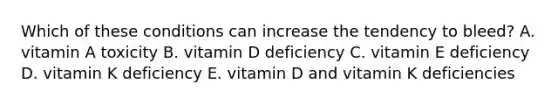 Which of these conditions can increase the tendency to bleed? A. vitamin A toxicity B. vitamin D deficiency C. vitamin E deficiency D. vitamin K deficiency E. vitamin D and vitamin K deficiencies