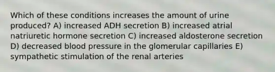 Which of these conditions increases the amount of urine produced? A) increased ADH secretion B) increased atrial natriuretic hormone secretion C) increased aldosterone secretion D) decreased blood pressure in the glomerular capillaries E) sympathetic stimulation of the renal arteries