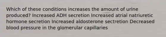 Which of these conditions increases the amount of urine produced? Increased ADH secretion Increased atrial natriuretic hormone secretion Increased aldosterone sectretion Decreased blood pressure in the glomerular capillaries