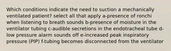 Which conditions indicate the need to suction a mechanically ventilated patient? select all that apply a-presence of ronchi when listening to breath sounds b-presence of moisture in the ventilator tubing c-audible secretions in the endotracheal tube d-low pressure alarm sounds off e-increased peak inspiratory pressure (PIP) f-tubing becomes disconnected from the ventilator