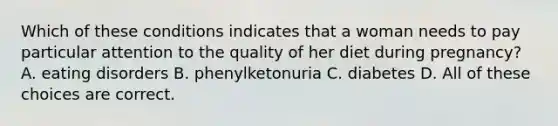 Which of these conditions indicates that a woman needs to pay particular attention to the quality of her diet during pregnancy? A. eating disorders B. phenylketonuria C. diabetes D. All of these choices are correct.