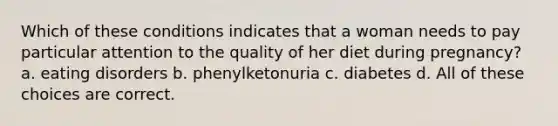 Which of these conditions indicates that a woman needs to pay particular attention to the quality of her diet during pregnancy? a. eating disorders b. phenylketonuria c. diabetes d. All of these choices are correct.