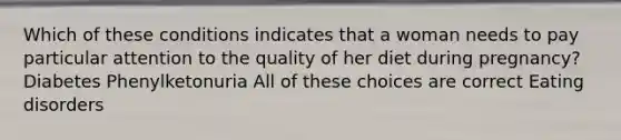 Which of these conditions indicates that a woman needs to pay particular attention to the quality of her diet during pregnancy? Diabetes Phenylketonuria All of these choices are correct Eating disorders
