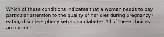 Which of these conditions indicates that a woman needs to pay particular attention to the quality of her diet during pregnancy? eating disorders phenylketonuria diabetes All of these choices are correct.