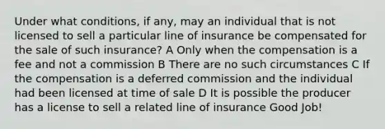 Under what conditions, if any, may an individual that is not licensed to sell a particular line of insurance be compensated for the sale of such insurance? A Only when the compensation is a fee and not a commission B There are no such circumstances C If the compensation is a deferred commission and the individual had been licensed at time of sale D It is possible the producer has a license to sell a related line of insurance Good Job!