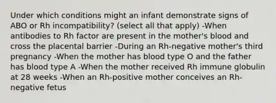 Under which conditions might an infant demonstrate signs of ABO or Rh incompatibility? (select all that apply) -When antibodies to Rh factor are present in the mother's blood and cross the placental barrier -During an Rh-negative mother's third pregnancy -When the mother has blood type O and the father has blood type A -When the mother received Rh immune globulin at 28 weeks -When an Rh-positive mother conceives an Rh-negative fetus