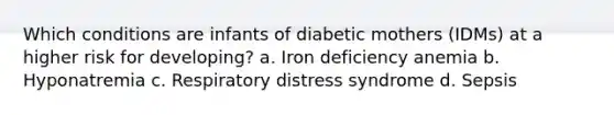 Which conditions are infants of diabetic mothers (IDMs) at a higher risk for developing? a. Iron deficiency anemia b. Hyponatremia c. Respiratory distress syndrome d. Sepsis