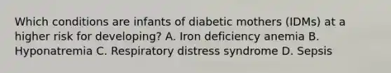 Which conditions are infants of diabetic mothers (IDMs) at a higher risk for developing? A. Iron deficiency anemia B. Hyponatremia C. Respiratory distress syndrome D. Sepsis