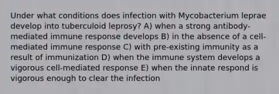 Under what conditions does infection with Mycobacterium leprae develop into tuberculoid leprosy? A) when a strong antibody-mediated <a href='https://www.questionai.com/knowledge/krhPdp6cmU-immune-response' class='anchor-knowledge'>immune response</a> develops B) in the absence of a cell-mediated immune response C) with pre-existing immunity as a result of immunization D) when the immune system develops a vigorous cell-mediated response E) when the innate respond is vigorous enough to clear the infection