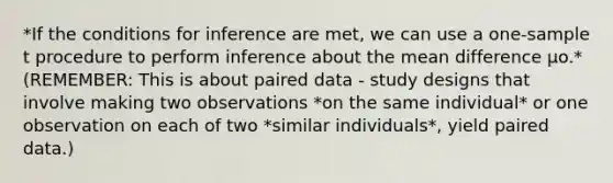 *If the conditions for inference are met, we can use a one-sample t procedure to perform inference about the mean difference µo.* (REMEMBER: This is about paired data - study designs that involve making two observations *on the same individual* or one observation on each of two *similar individuals*, yield paired data.)