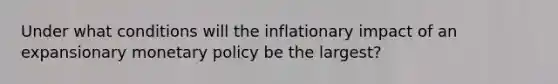 Under what conditions will the inflationary impact of an expansionary monetary policy be the largest?