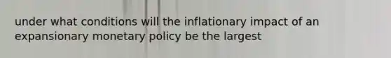 under what conditions will the inflationary impact of an expansionary monetary policy be the largest