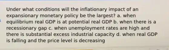 Under what conditions will the inflationary impact of an expansionary monetary policy be the largest? a. when equilibrium real GDP is at potential real GDP b. when there is a recessionary gap c. when unemployment rates are high and there is substantial excess industrial capacity d. when real GDP is falling and the price level is decreasing