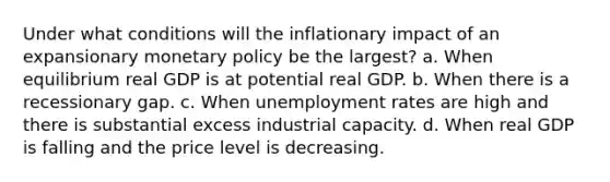 Under what conditions will the inflationary impact of an expansionary monetary policy be the largest? a. When equilibrium real GDP is at potential real GDP. b. When there is a recessionary gap. c. When unemployment rates are high and there is substantial excess industrial capacity. d. When real GDP is falling and the price level is decreasing.