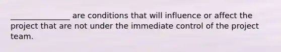 _______________ are conditions that will influence or affect the project that are not under the immediate control of the project team.