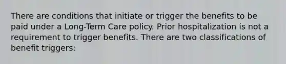 There are conditions that initiate or trigger the benefits to be paid under a Long-Term Care policy. Prior hospitalization is not a requirement to trigger benefits. There are two classifications of benefit triggers: