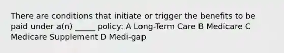 There are conditions that initiate or trigger the benefits to be paid under a(n) _____ policy: A Long-Term Care B Medicare C Medicare Supplement D Medi-gap