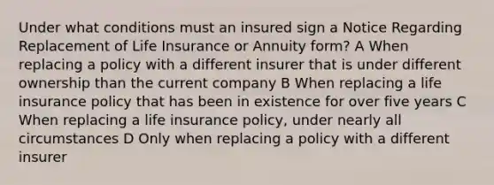 Under what conditions must an insured sign a Notice Regarding Replacement of Life Insurance or Annuity form? A When replacing a policy with a different insurer that is under different ownership than the current company B When replacing a life insurance policy that has been in existence for over five years C When replacing a life insurance policy, under nearly all circumstances D Only when replacing a policy with a different insurer