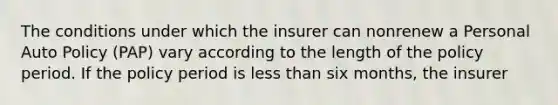 The conditions under which the insurer can nonrenew a Personal Auto Policy (PAP) vary according to the length of the policy period. If the policy period is less than six months, the insurer