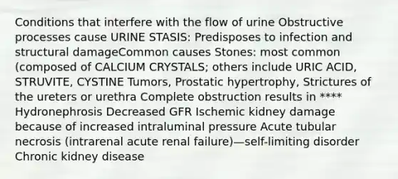 Conditions that interfere with the flow of urine Obstructive processes cause URINE STASIS: Predisposes to infection and structural damageCommon causes Stones: most common (composed of CALCIUM CRYSTALS; others include URIC ACID, STRUVITE, CYSTINE Tumors, Prostatic hypertrophy, Strictures of the ureters or urethra Complete obstruction results in **** Hydronephrosis Decreased GFR Ischemic kidney damage because of increased intraluminal pressure Acute tubular necrosis (intrarenal acute renal failure)—self-limiting disorder Chronic kidney disease