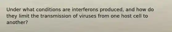 Under what conditions are interferons produced, and how do they limit the transmission of viruses from one host cell to another?