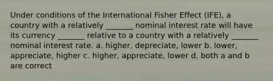 Under conditions of the International Fisher Effect (IFE), a country with a relatively _______ nominal interest rate will have its currency _______ relative to a country with a relatively _______ nominal interest rate. a. higher, depreciate, lower b. lower, appreciate, higher c. higher, appreciate, lower d. both a and b are correct