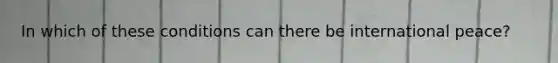 In which of these conditions can there be international peace?