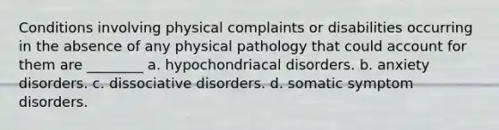 Conditions involving physical complaints or disabilities occurring in the absence of any physical pathology that could account for them are ________ a. hypochondriacal disorders. b. <a href='https://www.questionai.com/knowledge/kO2UByG20B-anxiety-disorders' class='anchor-knowledge'>anxiety disorders</a>. c. <a href='https://www.questionai.com/knowledge/kDMOrf80yG-dissociative-disorders' class='anchor-knowledge'>dissociative disorders</a>. d. <a href='https://www.questionai.com/knowledge/kAj4MN0b0d-somatic-symptom-disorder' class='anchor-knowledge'>somatic symptom disorder</a>s.