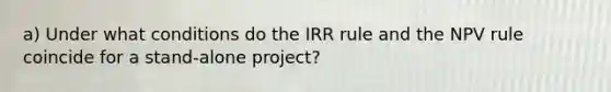 a) Under what conditions do the IRR rule and the NPV rule coincide for a stand-alone project?