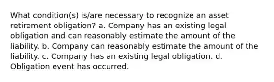 What condition(s) is/are necessary to recognize an asset retirement obligation? a. Company has an existing legal obligation and can reasonably estimate the amount of the liability. b. Company can reasonably estimate the amount of the liability. c. Company has an existing legal obligation. d. Obligation event has occurred.