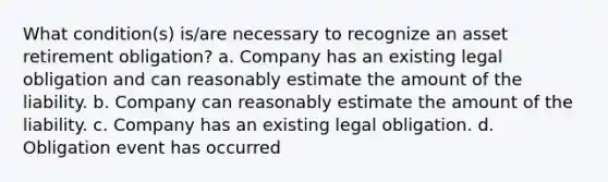 What condition(s) is/are necessary to recognize an asset retirement obligation? a. Company has an existing legal obligation and can reasonably estimate the amount of the liability. b. Company can reasonably estimate the amount of the liability. c. Company has an existing legal obligation. d. Obligation event has occurred