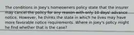 The conditions in Joey's homeowners policy state that the insurer may cancel the policy for any reason with only 10 days' advance notice. However, he thinks the state in which he lives may have more favorable notice requirements. Where in Joey's policy might he find whether that is the case?