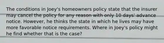 The conditions in Joey's homeowners policy state that the insurer may cancel the policy for any reason with only 10 days' advance notice. However, he thinks the state in which he lives may have more favorable notice requirements. Where in Joey's policy might he find whether that is the case?