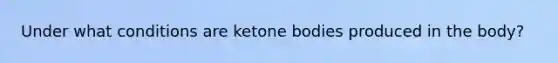 Under what conditions are <a href='https://www.questionai.com/knowledge/kR9thwvAYz-ketone-bodies' class='anchor-knowledge'>ketone bodies</a> produced in the body?