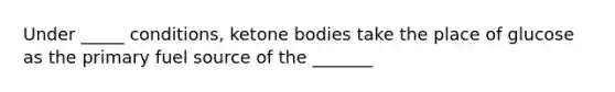 Under _____ conditions, ketone bodies take the place of glucose as the primary fuel source of the _______