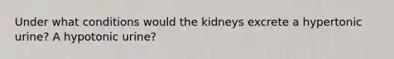 Under what conditions would the kidneys excrete a hypertonic urine? A hypotonic urine?