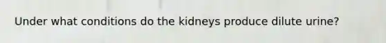 Under what conditions do the kidneys produce dilute urine?