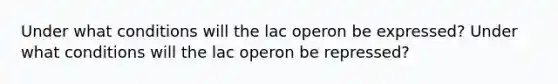 Under what conditions will the lac operon be expressed? Under what conditions will the lac operon be repressed?