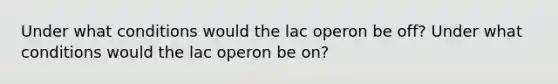 Under what conditions would the lac operon be off? Under what conditions would the lac operon be on?