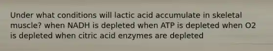 Under what conditions will lactic acid accumulate in skeletal muscle? when NADH is depleted when ATP is depleted when O2 is depleted when citric acid enzymes are depleted