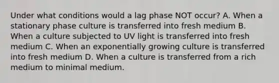 Under what conditions would a lag phase NOT occur? A. When a stationary phase culture is transferred into fresh medium B. When a culture subjected to UV light is transferred into fresh medium C. When an exponentially growing culture is transferred into fresh medium D. When a culture is transferred from a rich medium to minimal medium.